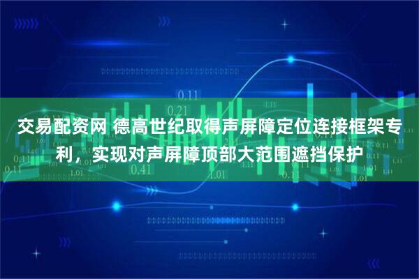 交易配资网 德高世纪取得声屏障定位连接框架专利，实现对声屏障顶部大范围遮挡保护