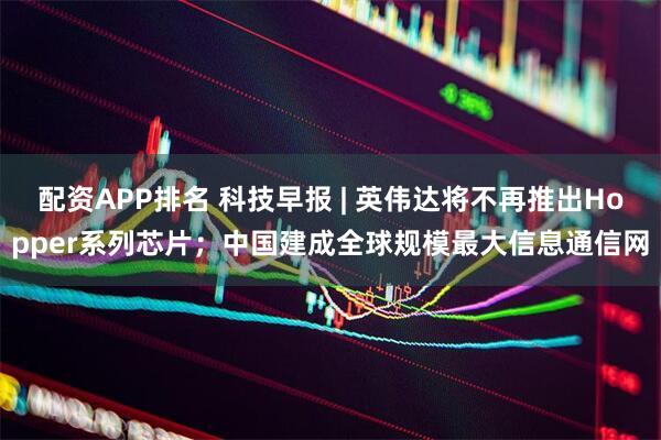 配资APP排名 科技早报 | 英伟达将不再推出Hopper系列芯片；中国建成全球规模最大信息通信网