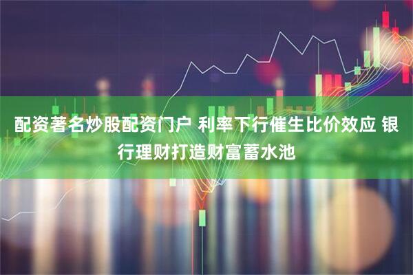配资著名炒股配资门户 利率下行催生比价效应 银行理财打造财富蓄水池