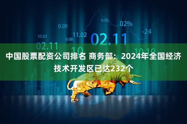 中国股票配资公司排名 商务部：2024年全国经济技术开发区已达232个