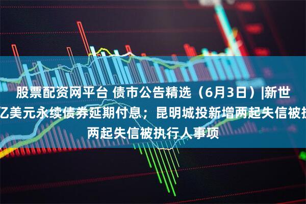 股票配资网平台 债市公告精选（6月3日）|新世界发展34亿美元永续债券延期付息；昆明城投新增两起失信被执行人事项