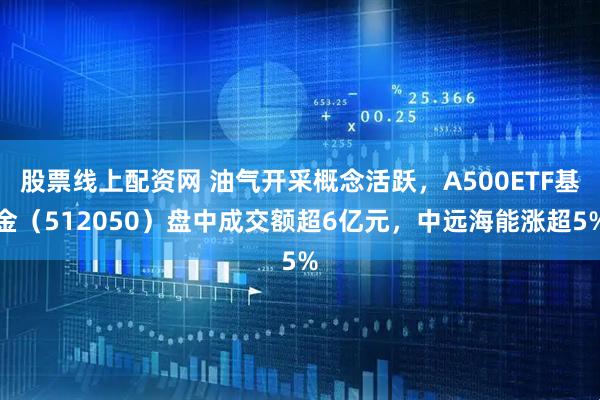 股票线上配资网 油气开采概念活跃，A500ETF基金（512050）盘中成交额超6亿元，中远海能涨超5%