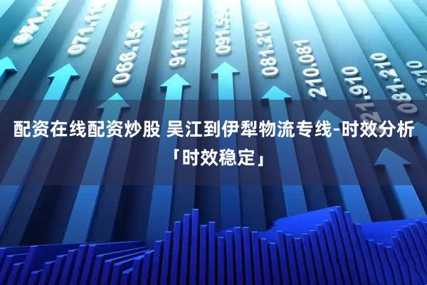 配资在线配资炒股 吴江到伊犁物流专线-时效分析「时效稳定」
