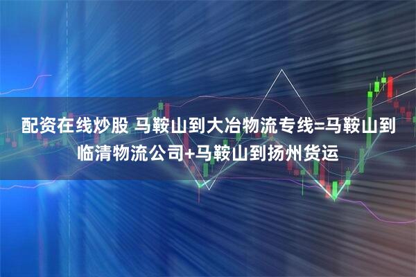 配资在线炒股 马鞍山到大冶物流专线=马鞍山到临清物流公司+马鞍山到扬州货运