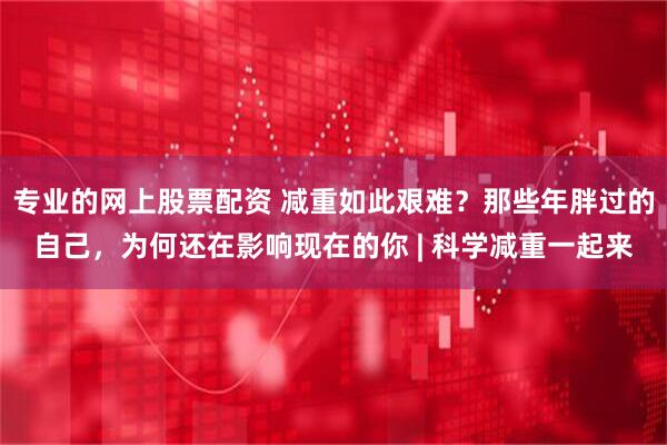 专业的网上股票配资 减重如此艰难？那些年胖过的自己，为何还在影响现在的你 | 科学减重一起来