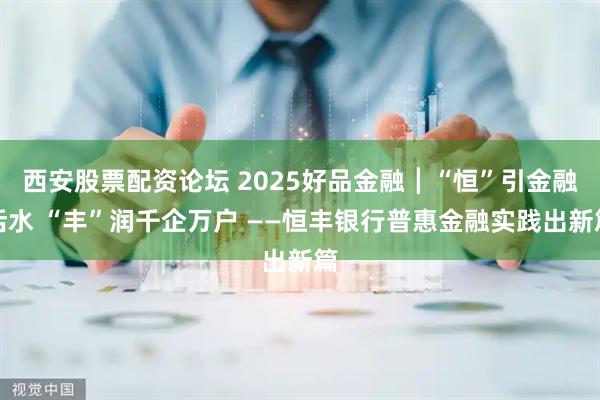 西安股票配资论坛 2025好品金融┃“恒”引金融活水 “丰”润千企万户 ——恒丰银行普惠金融实践出新篇